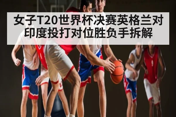 女子T20世界杯决赛英格兰对印度投打对位胜负手拆解