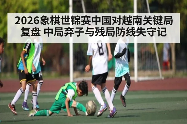 2026象棋世锦赛中国对越南关键局复盘 中局弃子与残局防线失守记