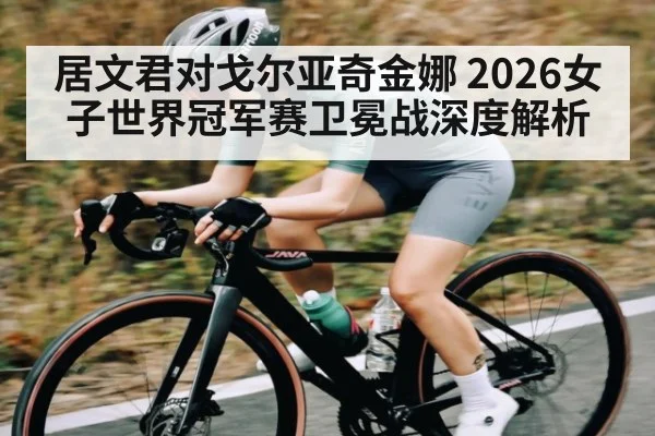 居文君对戈尔亚奇金娜 2026女子世界冠军赛卫冕战深度解析