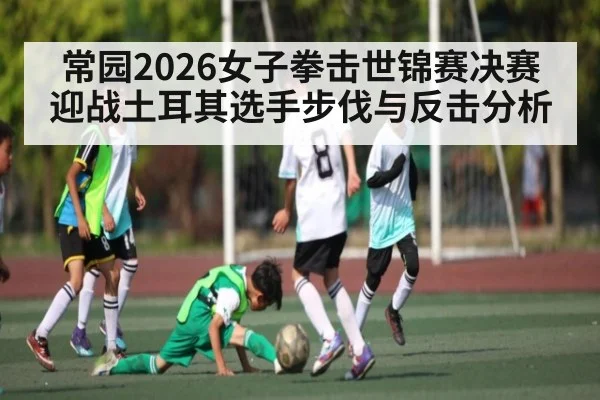 常园2026女子拳击世锦赛决赛迎战土耳其选手步伐与反击分析